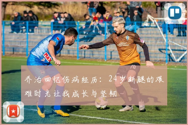 乔治回忆伤病经历：24岁断腿的艰难时光让我成长与坚韧